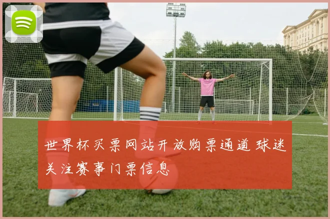 世界杯买票网站开放购票通道 球迷关注赛事门票信息