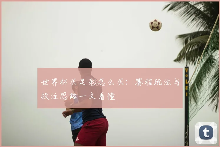 世界杯买足彩怎么买:赛程玩法与投注思路一文看懂