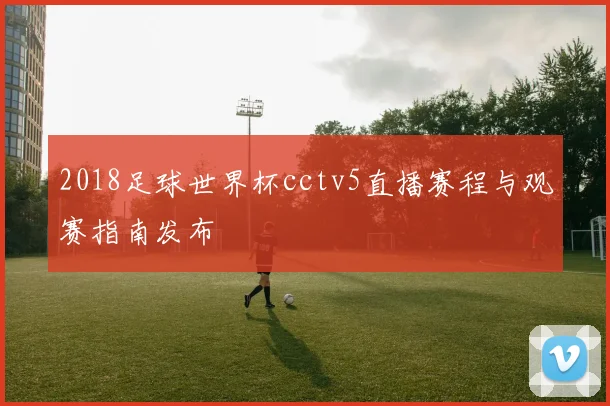 2018足球世界杯cctv5直播赛程与观赛指南发布