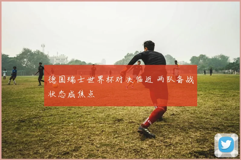德国瑞士世界杯对决临近 两队备战状态成焦点